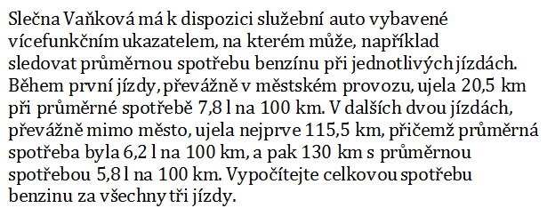 Slečna Vaňková má k dispozici služební auto vybavené vícefunkčním ukazatelem, na kterém může, například sledovat průměrnou spotřebu benzínu při jednotlivých jízdách. Během první jízdy, převážně v městském provozu, ujela 20,5 km při průměrné spotřebě 7,8 l na 100 km. V dalších dvou jízdách, převážně mimo město, ujela nejprve 115,5 km, přičemž průměrná spotřeba byla 6,2 l na 100 km, a pak 130 km s průměrnou spotřebou 5,8 l na 100 km. Vypočítejte celkovou spotřebu benzinu za všechny tři jízdy.